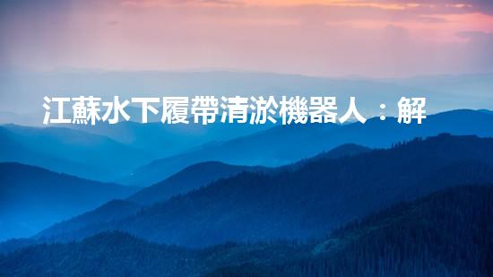 江蘇水下履帶清淤機器人：解放河道，重塑水域生態(tài)！